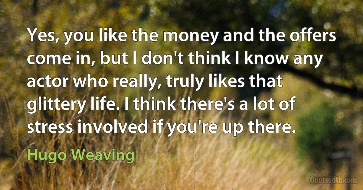 Yes, you like the money and the offers come in, but I don't think I know any actor who really, truly likes that glittery life. I think there's a lot of stress involved if you're up there. (Hugo Weaving)