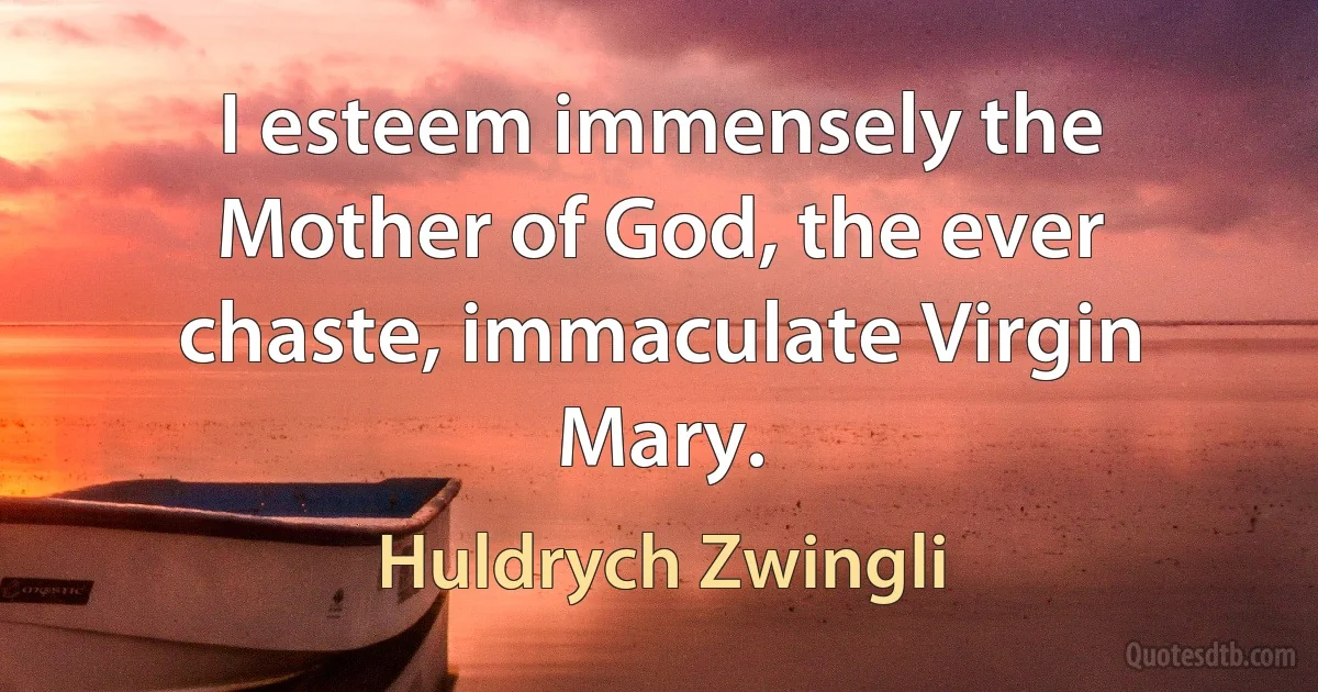 I esteem immensely the Mother of God, the ever chaste, immaculate Virgin Mary. (Huldrych Zwingli)