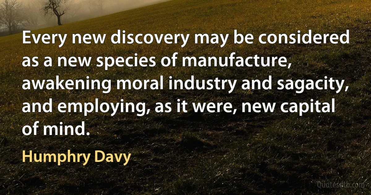 Every new discovery may be considered as a new species of manufacture, awakening moral industry and sagacity, and employing, as it were, new capital of mind. (Humphry Davy)