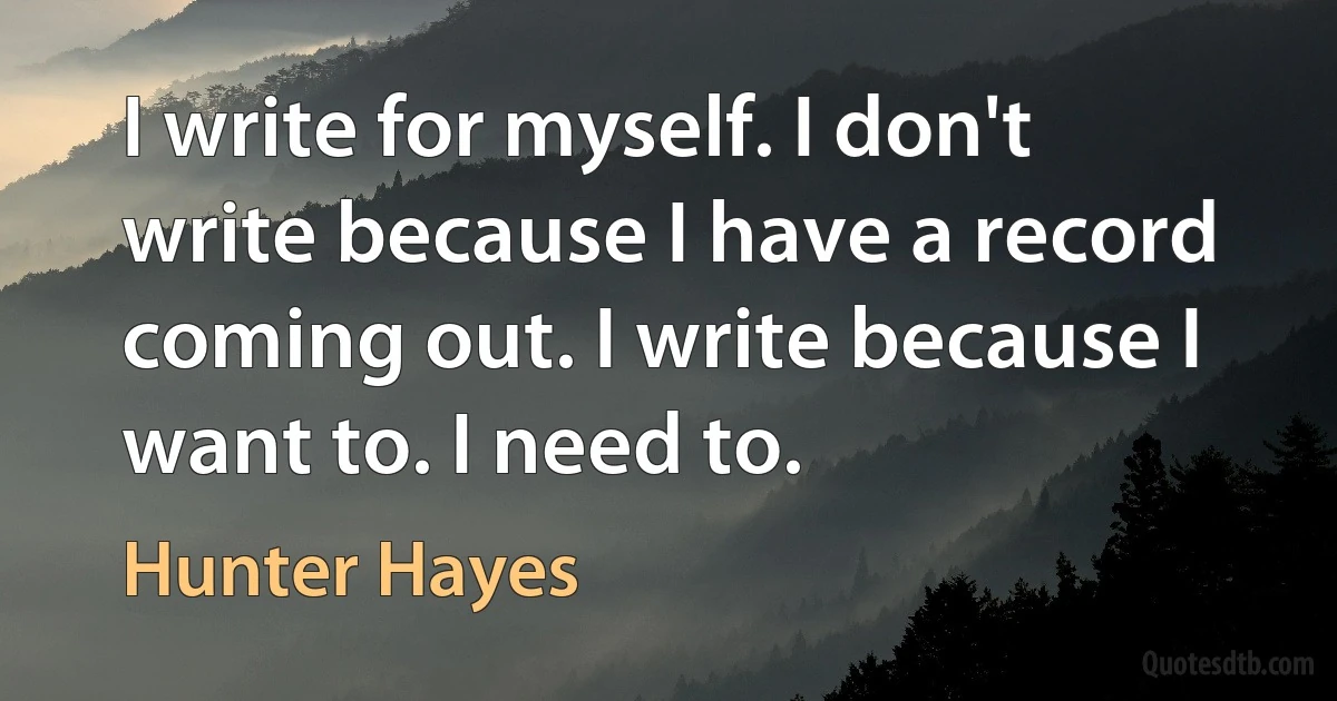 I write for myself. I don't write because I have a record coming out. I write because I want to. I need to. (Hunter Hayes)