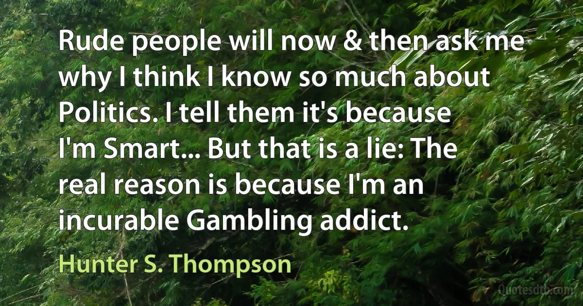 Rude people will now & then ask me why I think I know so much about Politics. I tell them it's because I'm Smart... But that is a lie: The real reason is because I'm an incurable Gambling addict. (Hunter S. Thompson)