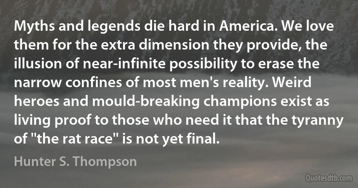 Myths and legends die hard in America. We love them for the extra dimension they provide, the illusion of near-infinite possibility to erase the narrow confines of most men's reality. Weird heroes and mould-breaking champions exist as living proof to those who need it that the tyranny of ''the rat race'' is not yet final. (Hunter S. Thompson)