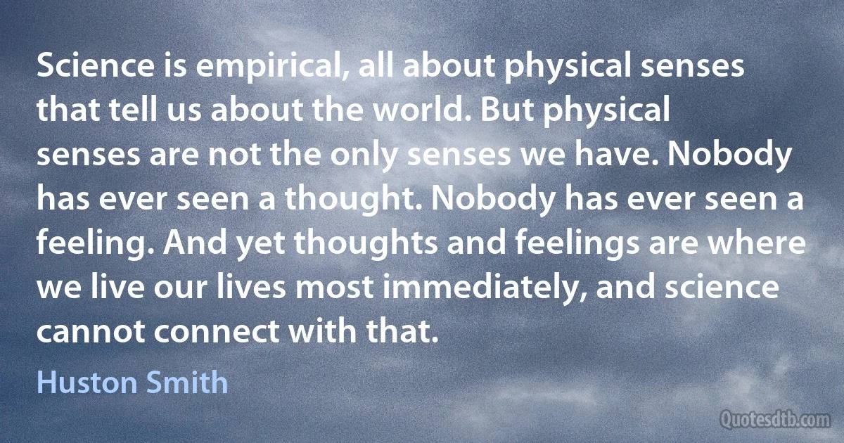 Science is empirical, all about physical senses that tell us about the world. But physical senses are not the only senses we have. Nobody has ever seen a thought. Nobody has ever seen a feeling. And yet thoughts and feelings are where we live our lives most immediately, and science cannot connect with that. (Huston Smith)