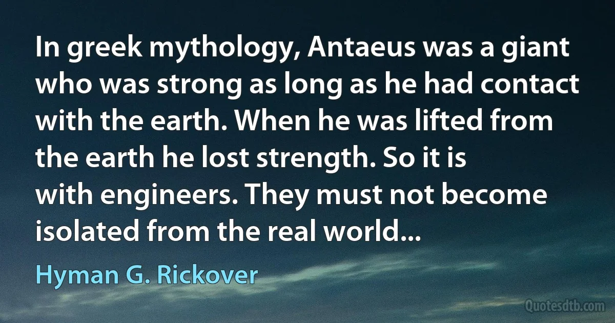 In greek mythology, Antaeus was a giant who was strong as long as he had contact with the earth. When he was lifted from the earth he lost strength. So it is with engineers. They must not become isolated from the real world... (Hyman G. Rickover)