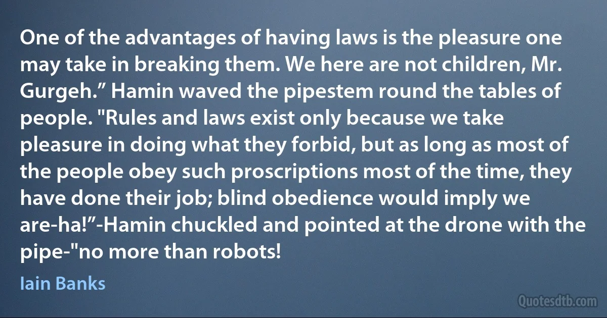 One of the advantages of having laws is the pleasure one may take in breaking them. We here are not children, Mr. Gurgeh.” Hamin waved the pipestem round the tables of people. "Rules and laws exist only because we take pleasure in doing what they forbid, but as long as most of the people obey such proscriptions most of the time, they have done their job; blind obedience would imply we are-ha!”-Hamin chuckled and pointed at the drone with the pipe-"no more than robots! (Iain Banks)