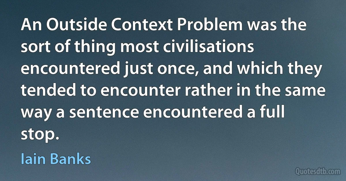 An Outside Context Problem was the sort of thing most civilisations encountered just once, and which they tended to encounter rather in the same way a sentence encountered a full stop. (Iain Banks)