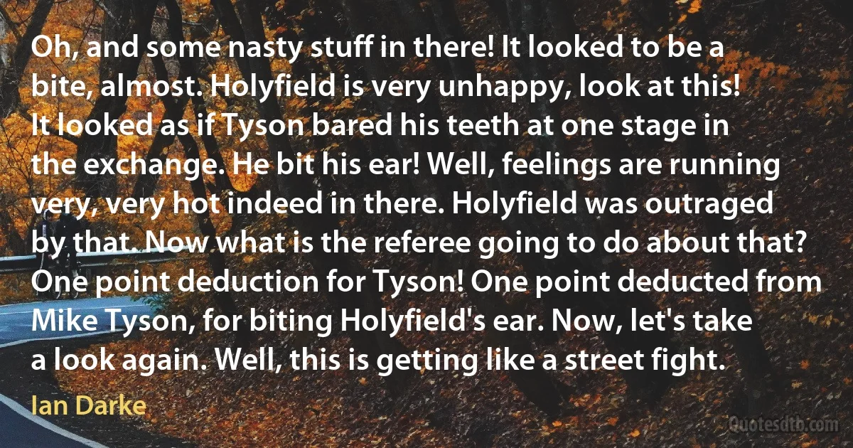 Oh, and some nasty stuff in there! It looked to be a bite, almost. Holyfield is very unhappy, look at this! It looked as if Tyson bared his teeth at one stage in the exchange. He bit his ear! Well, feelings are running very, very hot indeed in there. Holyfield was outraged by that. Now what is the referee going to do about that? One point deduction for Tyson! One point deducted from Mike Tyson, for biting Holyfield's ear. Now, let's take a look again. Well, this is getting like a street fight. (Ian Darke)