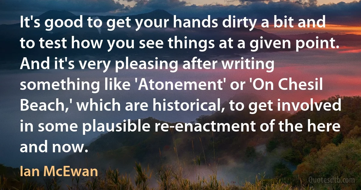 It's good to get your hands dirty a bit and to test how you see things at a given point. And it's very pleasing after writing something like 'Atonement' or 'On Chesil Beach,' which are historical, to get involved in some plausible re-enactment of the here and now. (Ian McEwan)