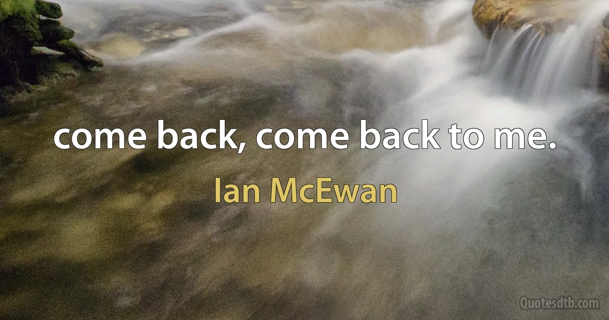 come back, come back to me. (Ian McEwan)