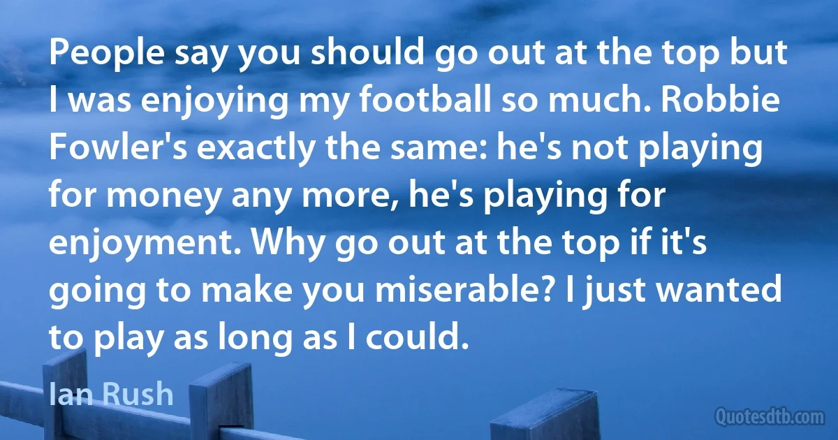 People say you should go out at the top but I was enjoying my football so much. Robbie Fowler's exactly the same: he's not playing for money any more, he's playing for enjoyment. Why go out at the top if it's going to make you miserable? I just wanted to play as long as I could. (Ian Rush)