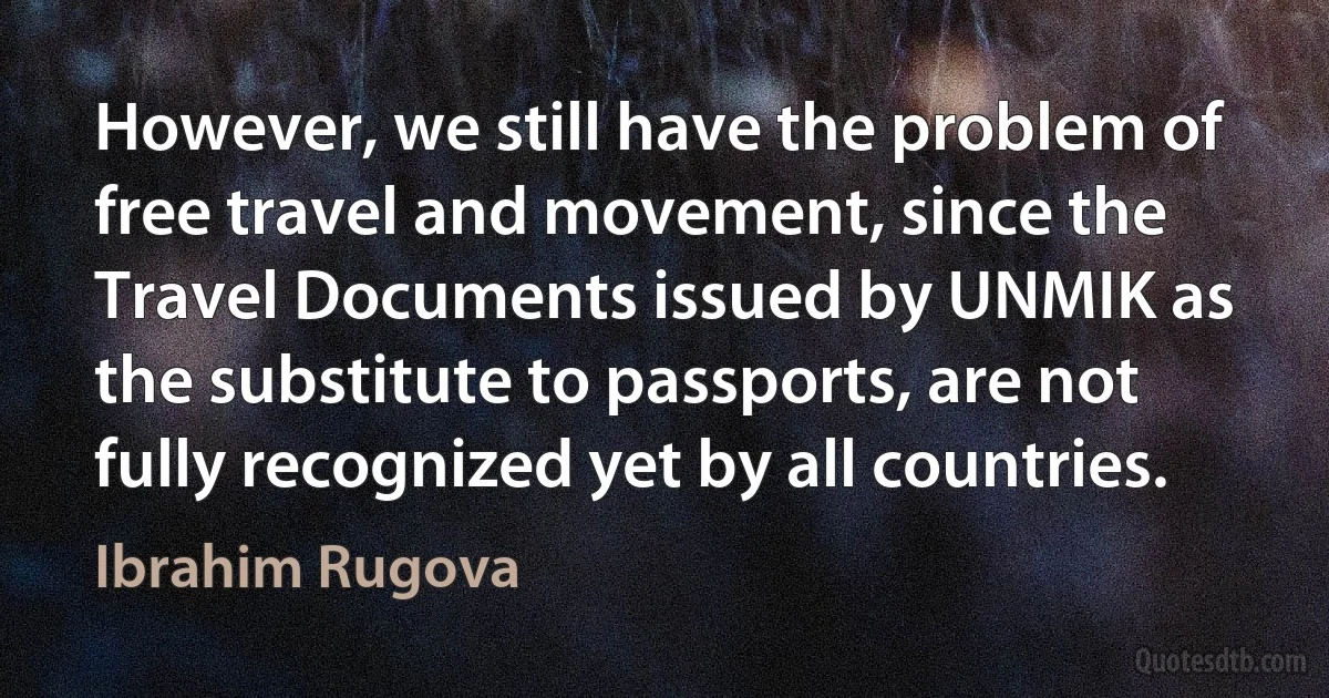 However, we still have the problem of free travel and movement, since the Travel Documents issued by UNMIK as the substitute to passports, are not fully recognized yet by all countries. (Ibrahim Rugova)