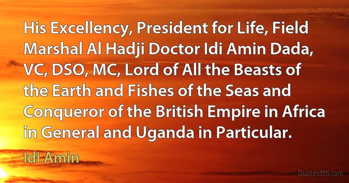 His Excellency, President for Life, Field Marshal Al Hadji Doctor Idi Amin Dada, VC, DSO, MC, Lord of All the Beasts of the Earth and Fishes of the Seas and Conqueror of the British Empire in Africa in General and Uganda in Particular. (Idi Amin)