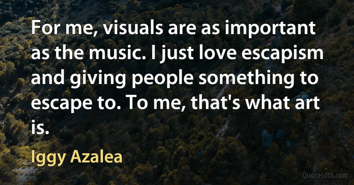 For me, visuals are as important as the music. I just love escapism and giving people something to escape to. To me, that's what art is. (Iggy Azalea)