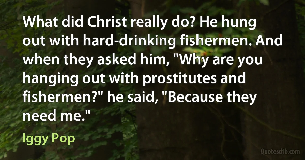 What did Christ really do? He hung out with hard-drinking fishermen. And when they asked him, "Why are you hanging out with prostitutes and fishermen?" he said, "Because they need me." (Iggy Pop)