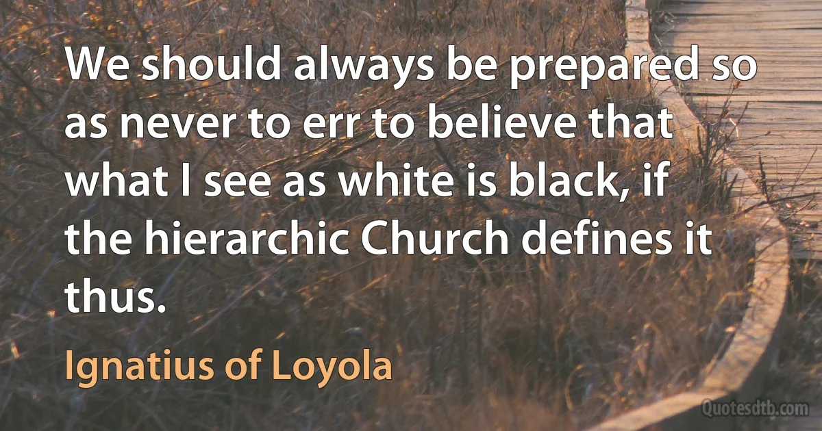 We should always be prepared so as never to err to believe that what I see as white is black, if the hierarchic Church defines it thus. (Ignatius of Loyola)