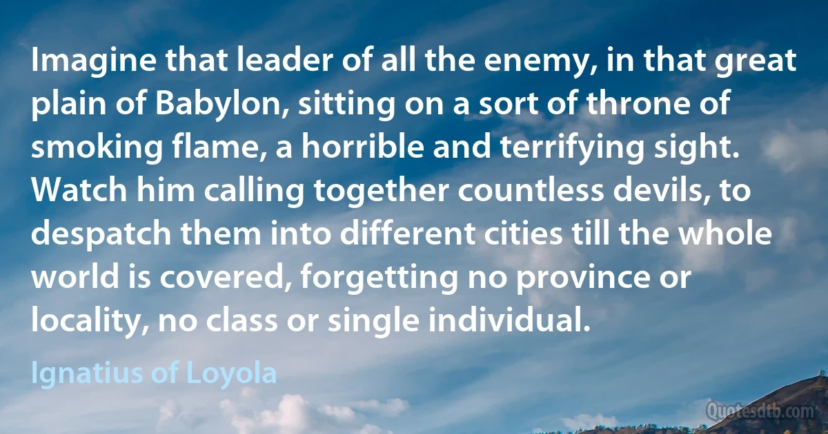 Imagine that leader of all the enemy, in that great plain of Babylon, sitting on a sort of throne of smoking flame, a horrible and terrifying sight. Watch him calling together countless devils, to despatch them into different cities till the whole world is covered, forgetting no province or locality, no class or single individual. (Ignatius of Loyola)