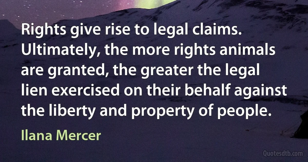 Rights give rise to legal claims. Ultimately, the more rights animals are granted, the greater the legal lien exercised on their behalf against the liberty and property of people. (Ilana Mercer)