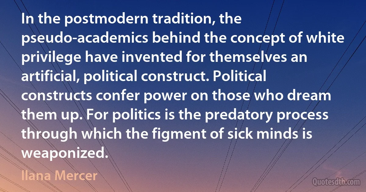 In the postmodern tradition, the pseudo-academics behind the concept of white privilege have invented for themselves an artificial, political construct. Political constructs confer power on those who dream them up. For politics is the predatory process through which the figment of sick minds is weaponized. (Ilana Mercer)