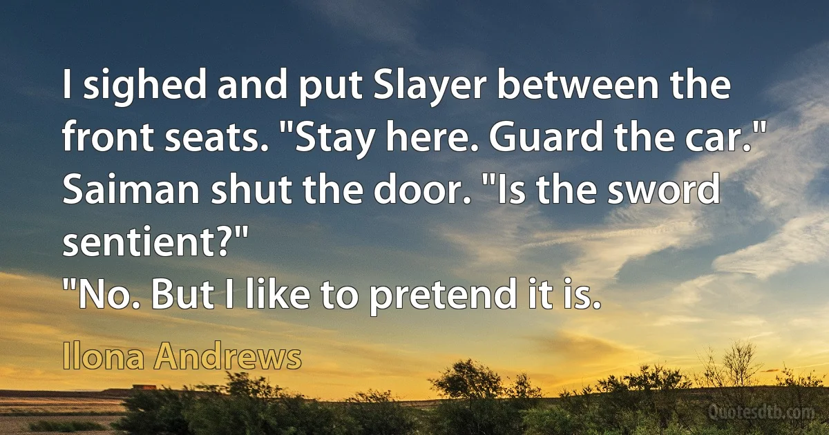 I sighed and put Slayer between the front seats. "Stay here. Guard the car."
Saiman shut the door. "Is the sword sentient?"
"No. But I like to pretend it is. (Ilona Andrews)