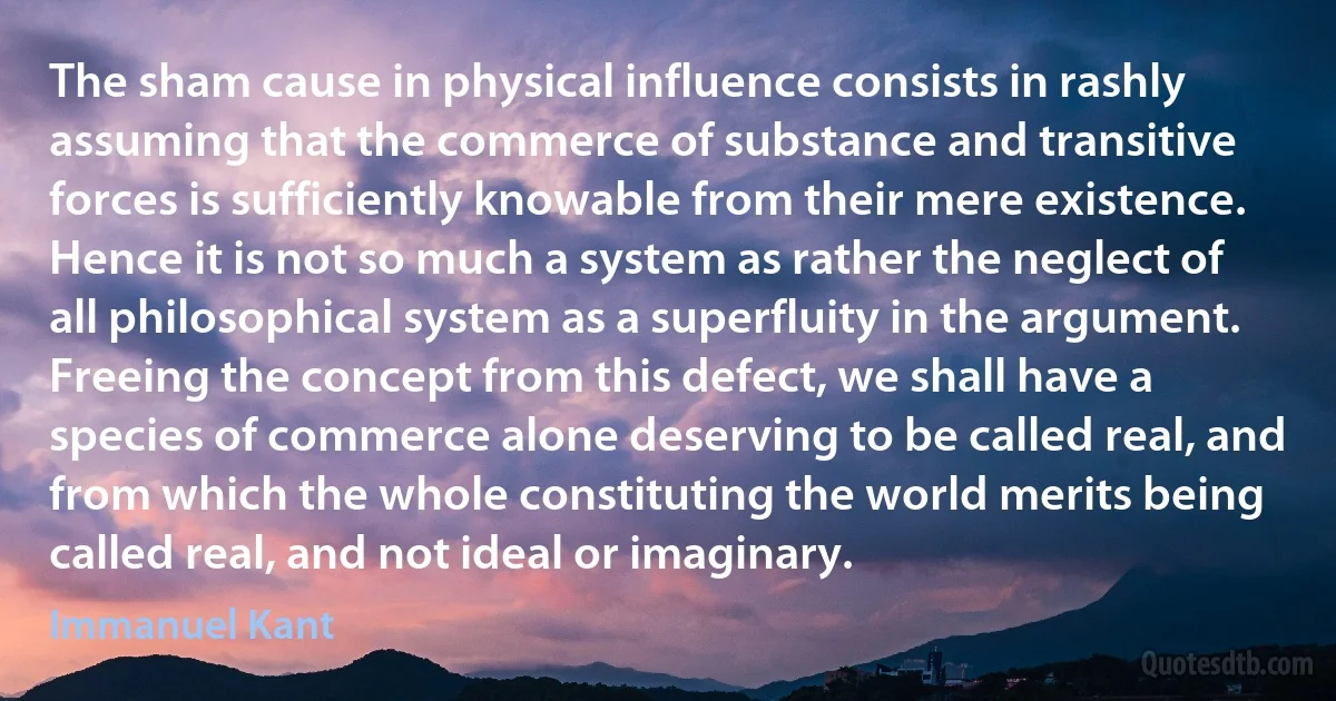 The sham cause in physical influence consists in rashly assuming that the commerce of substance and transitive forces is sufficiently knowable from their mere existence. Hence it is not so much a system as rather the neglect of all philosophical system as a superfluity in the argument. Freeing the concept from this defect, we shall have a species of commerce alone deserving to be called real, and from which the whole constituting the world merits being called real, and not ideal or imaginary. (Immanuel Kant)