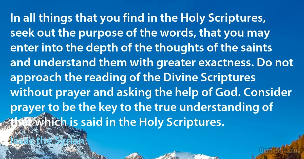 In all things that you find in the Holy Scriptures, seek out the purpose of the words, that you may enter into the depth of the thoughts of the saints and understand them with greater exactness. Do not approach the reading of the Divine Scriptures without prayer and asking the help of God. Consider prayer to be the key to the true understanding of that which is said in the Holy Scriptures. (Isaac the Syrian)