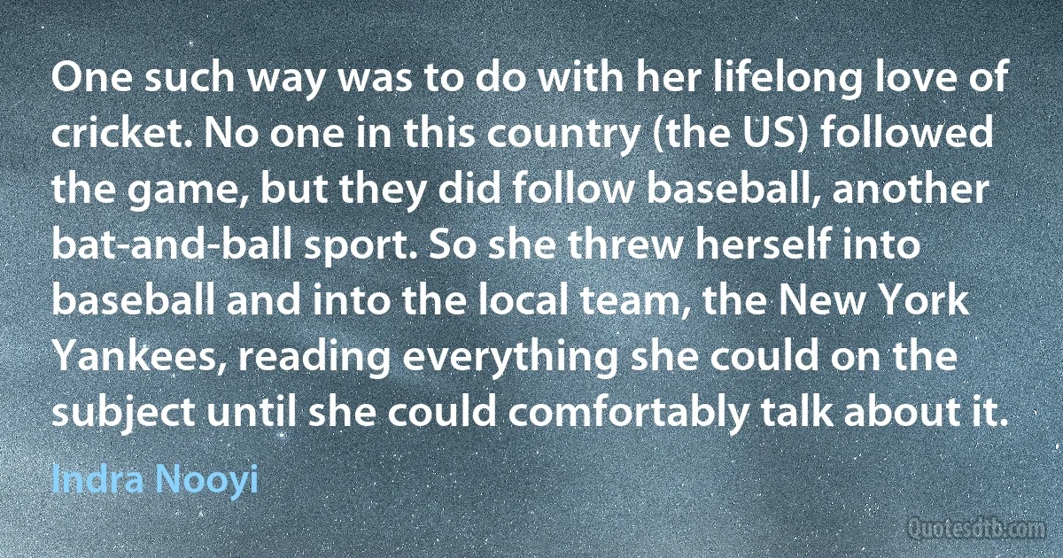 One such way was to do with her lifelong love of cricket. No one in this country (the US) followed the game, but they did follow baseball, another bat-and-ball sport. So she threw herself into baseball and into the local team, the New York Yankees, reading everything she could on the subject until she could comfortably talk about it. (Indra Nooyi)