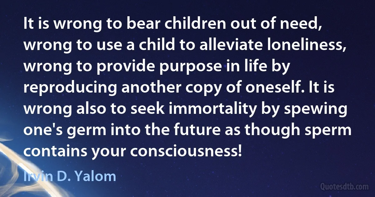 It is wrong to bear children out of need, wrong to use a child to alleviate loneliness, wrong to provide purpose in life by reproducing another copy of oneself. It is wrong also to seek immortality by spewing one's germ into the future as though sperm contains your consciousness! (Irvin D. Yalom)