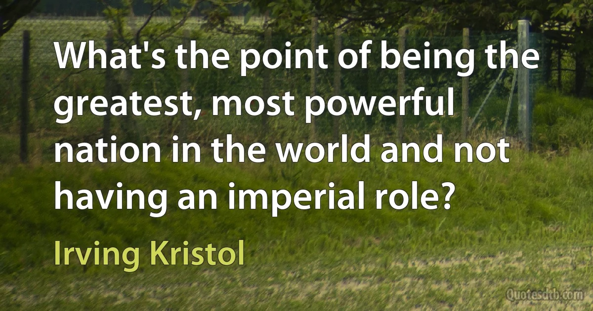 What's the point of being the greatest, most powerful nation in the world and not having an imperial role? (Irving Kristol)