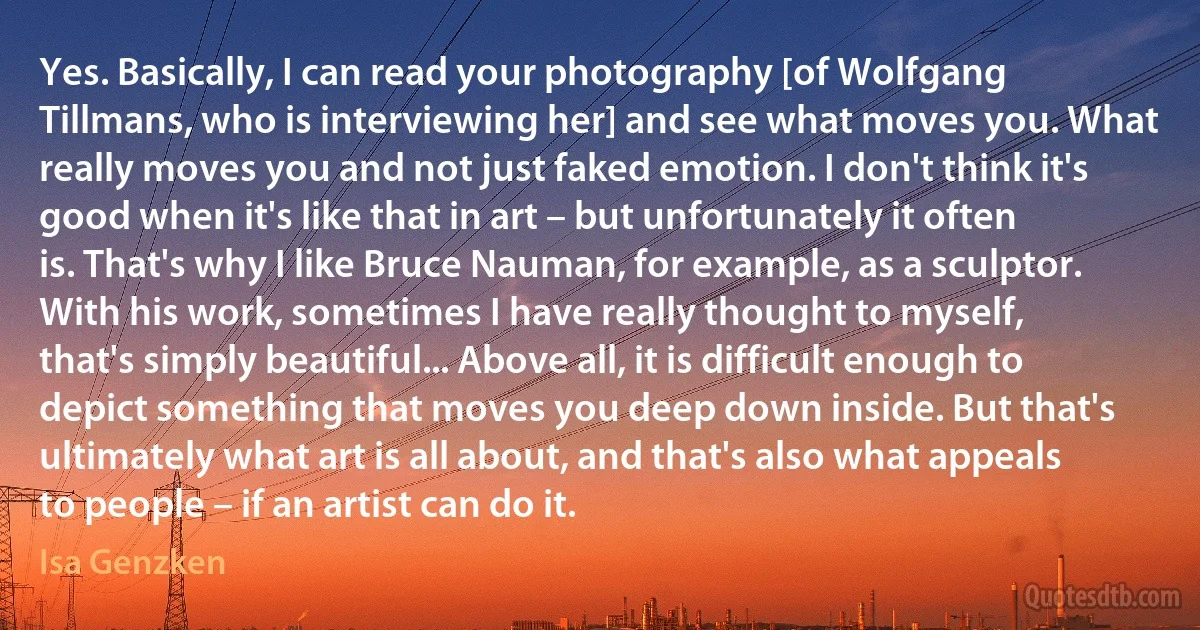 Yes. Basically, I can read your photography [of Wolfgang Tillmans, who is interviewing her] and see what moves you. What really moves you and not just faked emotion. I don't think it's good when it's like that in art – but unfortunately it often is. That's why I like Bruce Nauman, for example, as a sculptor. With his work, sometimes I have really thought to myself, that's simply beautiful... Above all, it is difficult enough to depict something that moves you deep down inside. But that's ultimately what art is all about, and that's also what appeals to people – if an artist can do it. (Isa Genzken)