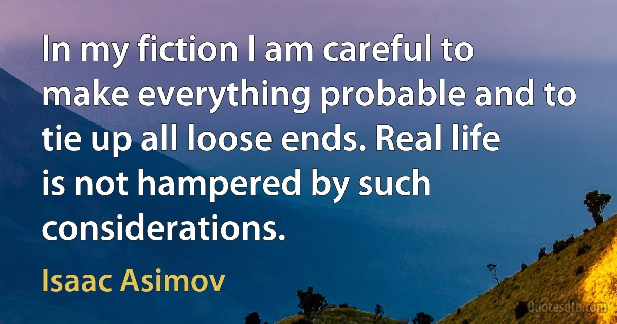 In my fiction I am careful to make everything probable and to tie up all loose ends. Real life is not hampered by such considerations. (Isaac Asimov)