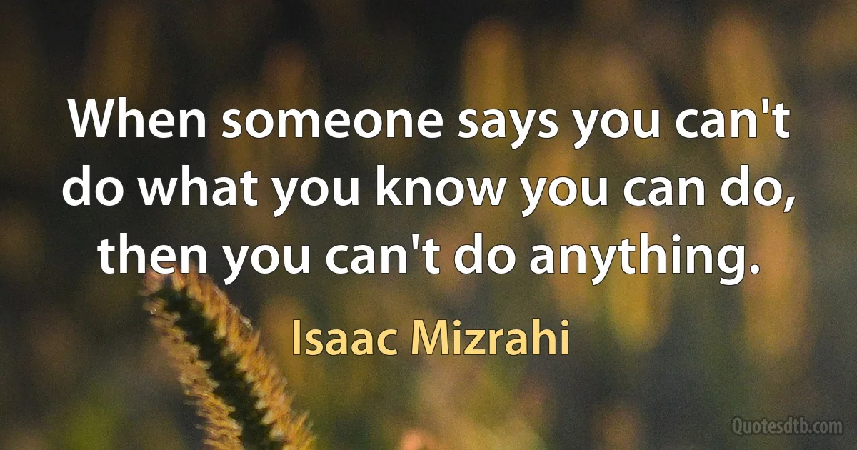 When someone says you can't do what you know you can do, then you can't do anything. (Isaac Mizrahi)