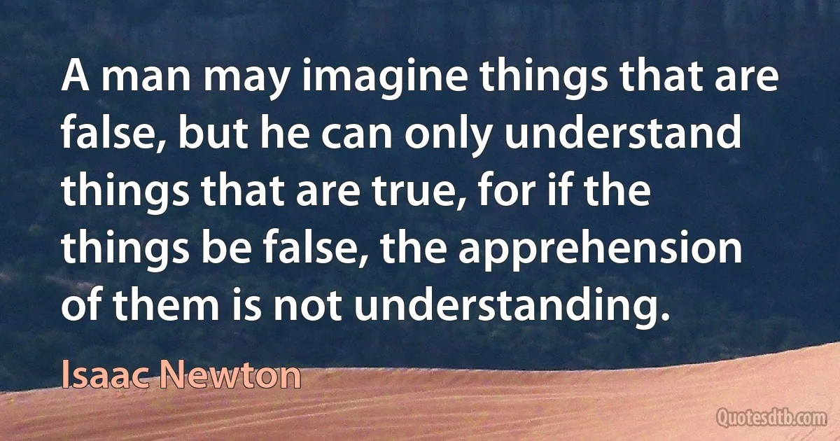 A man may imagine things that are false, but he can only understand things that are true, for if the things be false, the apprehension of them is not understanding. (Isaac Newton)