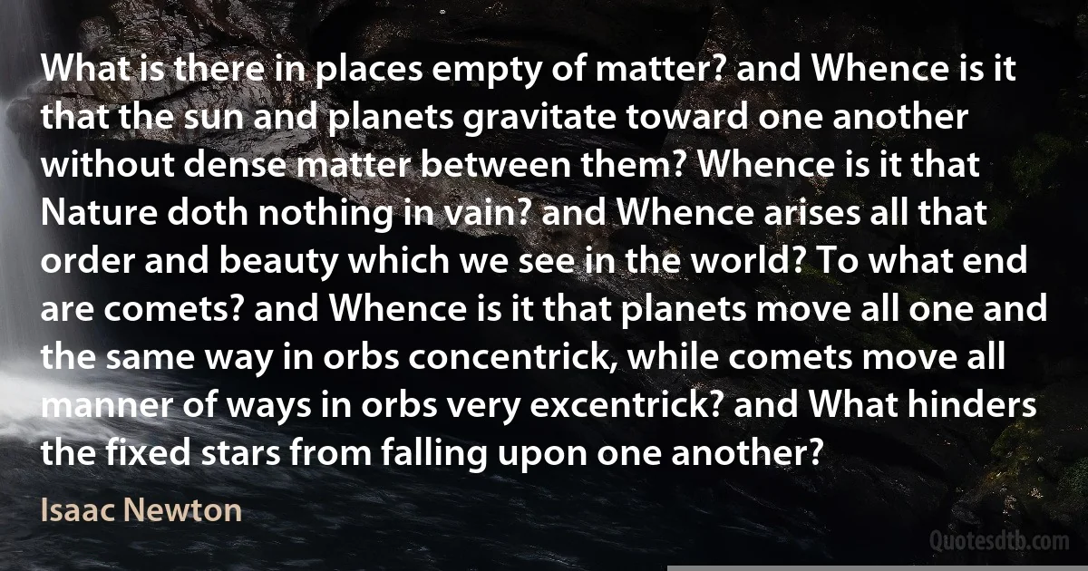 What is there in places empty of matter? and Whence is it that the sun and planets gravitate toward one another without dense matter between them? Whence is it that Nature doth nothing in vain? and Whence arises all that order and beauty which we see in the world? To what end are comets? and Whence is it that planets move all one and the same way in orbs concentrick, while comets move all manner of ways in orbs very excentrick? and What hinders the fixed stars from falling upon one another? (Isaac Newton)