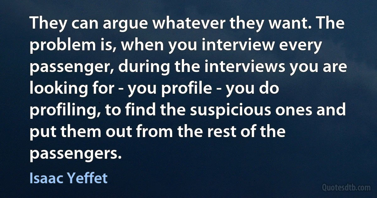 They can argue whatever they want. The problem is, when you interview every passenger, during the interviews you are looking for - you profile - you do profiling, to find the suspicious ones and put them out from the rest of the passengers. (Isaac Yeffet)