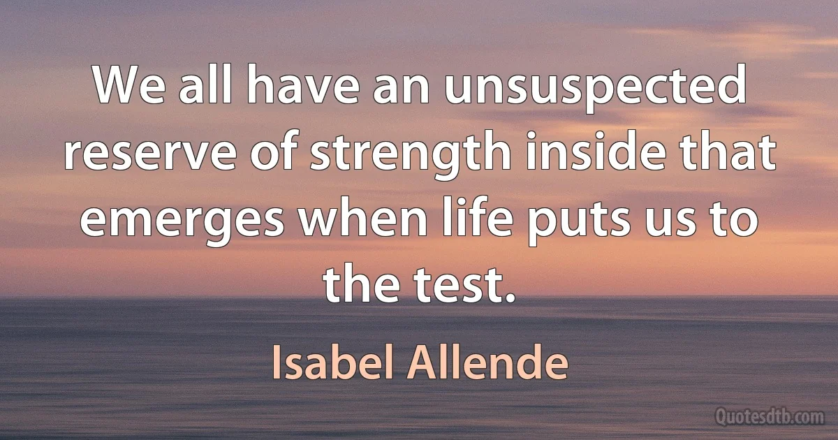 We all have an unsuspected reserve of strength inside that emerges when life puts us to the test. (Isabel Allende)