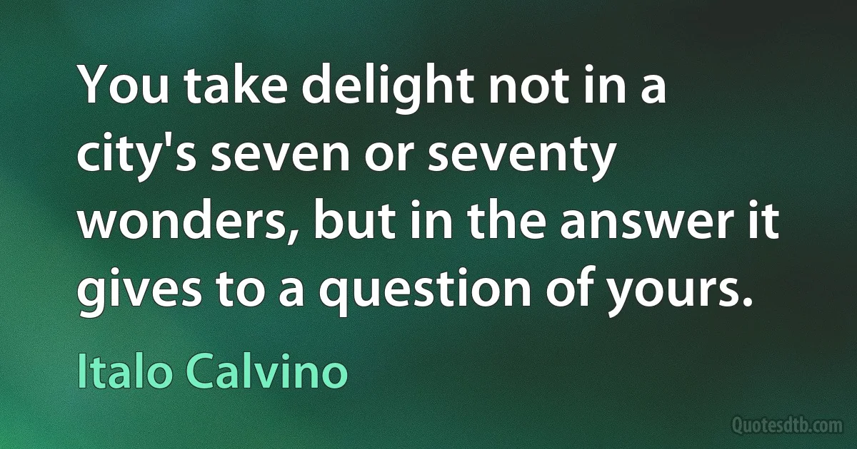 You take delight not in a city's seven or seventy wonders, but in the answer it gives to a question of yours. (Italo Calvino)