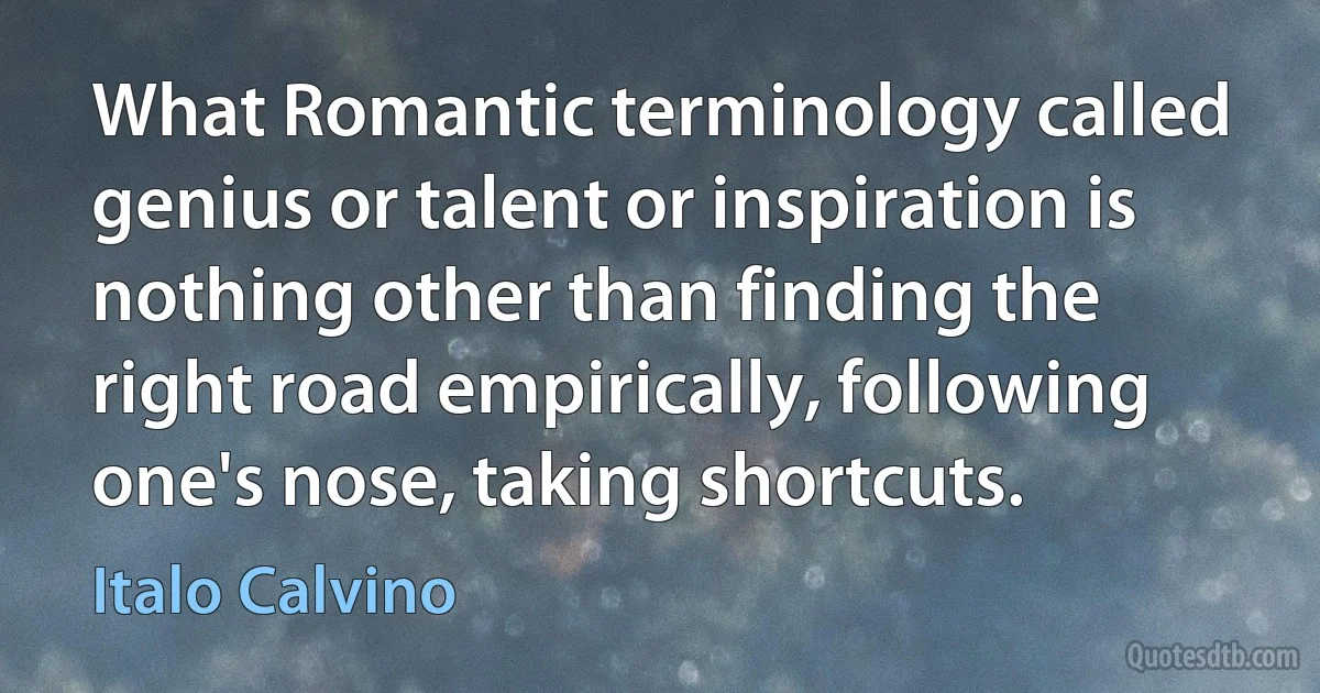 What Romantic terminology called genius or talent or inspiration is nothing other than finding the right road empirically, following one's nose, taking shortcuts. (Italo Calvino)