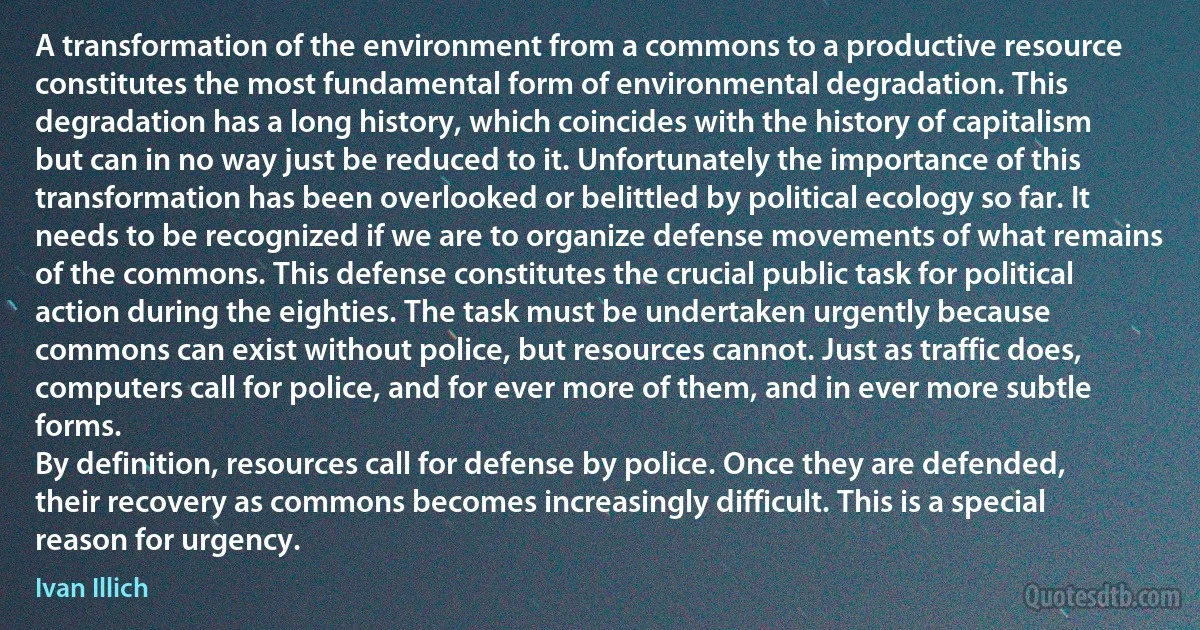 A transformation of the environment from a commons to a productive resource constitutes the most fundamental form of environmental degradation. This degradation has a long history, which coincides with the history of capitalism but can in no way just be reduced to it. Unfortunately the importance of this transformation has been overlooked or belittled by political ecology so far. It needs to be recognized if we are to organize defense movements of what remains of the commons. This defense constitutes the crucial public task for political action during the eighties. The task must be undertaken urgently because commons can exist without police, but resources cannot. Just as traffic does, computers call for police, and for ever more of them, and in ever more subtle forms.
By definition, resources call for defense by police. Once they are defended, their recovery as commons becomes increasingly difficult. This is a special reason for urgency. (Ivan Illich)