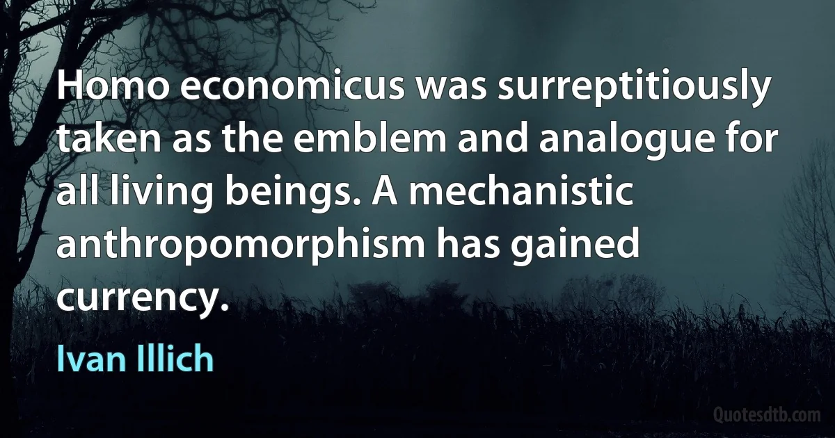 Homo economicus was surreptitiously taken as the emblem and analogue for all living beings. A mechanistic anthropomorphism has gained currency. (Ivan Illich)