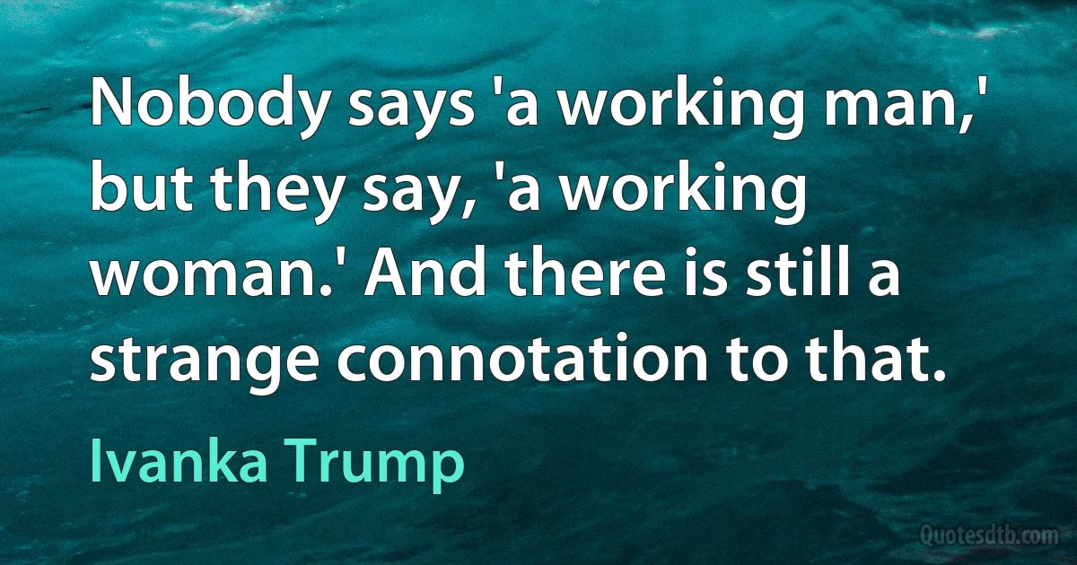 Nobody says 'a working man,' but they say, 'a working woman.' And there is still a strange connotation to that. (Ivanka Trump)