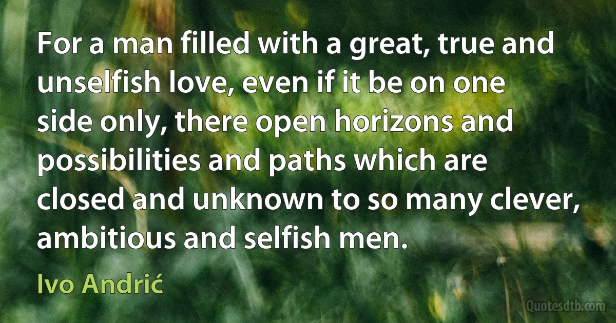 For a man filled with a great, true and unselfish love, even if it be on one side only, there open horizons and possibilities and paths which are closed and unknown to so many clever, ambitious and selfish men. (Ivo Andrić)