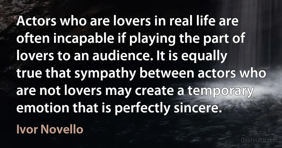 Actors who are lovers in real life are often incapable if playing the part of lovers to an audience. It is equally true that sympathy between actors who are not lovers may create a temporary emotion that is perfectly sincere. (Ivor Novello)