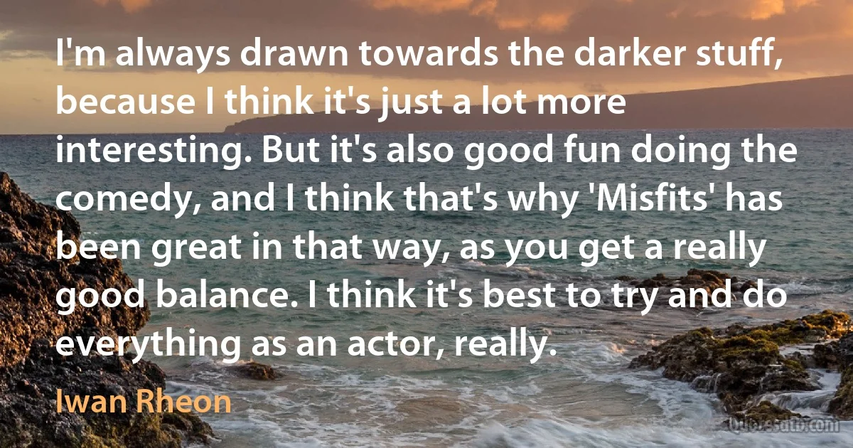 I'm always drawn towards the darker stuff, because I think it's just a lot more interesting. But it's also good fun doing the comedy, and I think that's why 'Misfits' has been great in that way, as you get a really good balance. I think it's best to try and do everything as an actor, really. (Iwan Rheon)