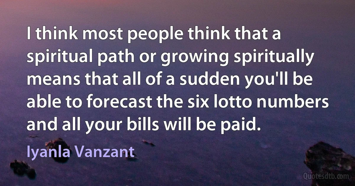 I think most people think that a spiritual path or growing spiritually means that all of a sudden you'll be able to forecast the six lotto numbers and all your bills will be paid. (Iyanla Vanzant)