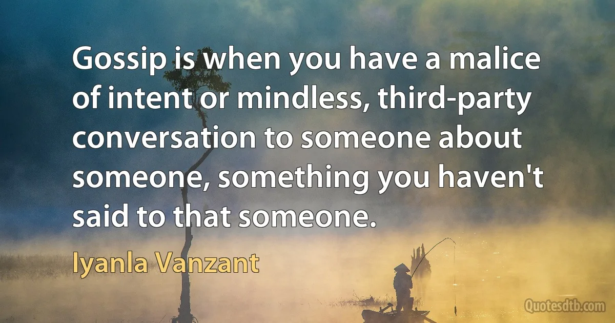 Gossip is when you have a malice of intent or mindless, third-party conversation to someone about someone, something you haven't said to that someone. (Iyanla Vanzant)