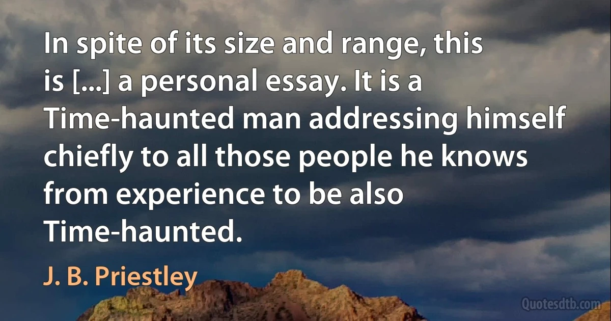 In spite of its size and range, this is [...] a personal essay. It is a Time-haunted man addressing himself chiefly to all those people he knows from experience to be also Time-haunted. (J. B. Priestley)