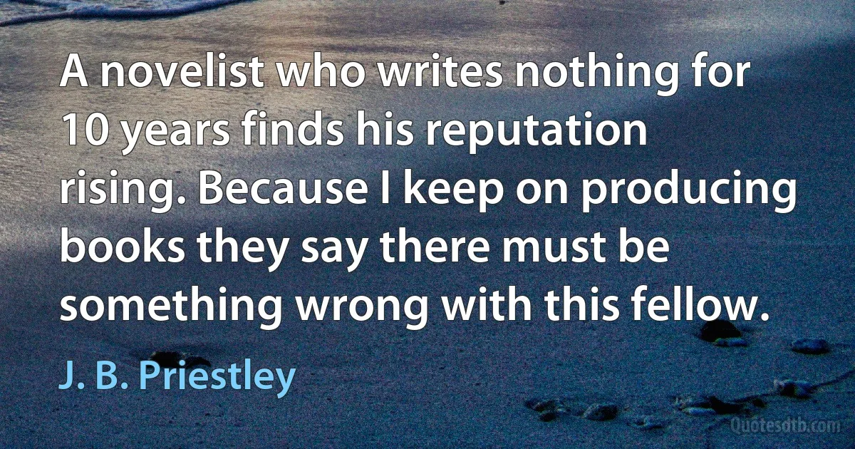 A novelist who writes nothing for 10 years finds his reputation rising. Because I keep on producing books they say there must be something wrong with this fellow. (J. B. Priestley)