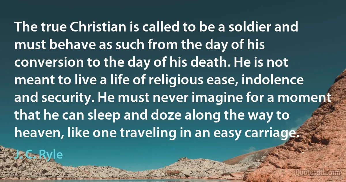 The true Christian is called to be a soldier and must behave as such from the day of his conversion to the day of his death. He is not meant to live a life of religious ease, indolence and security. He must never imagine for a moment that he can sleep and doze along the way to heaven, like one traveling in an easy carriage. (J. C. Ryle)