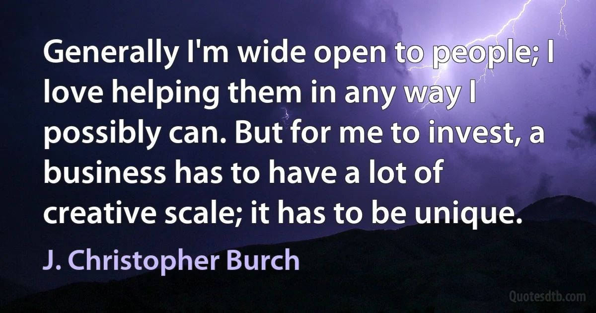 Generally I'm wide open to people; I love helping them in any way I possibly can. But for me to invest, a business has to have a lot of creative scale; it has to be unique. (J. Christopher Burch)