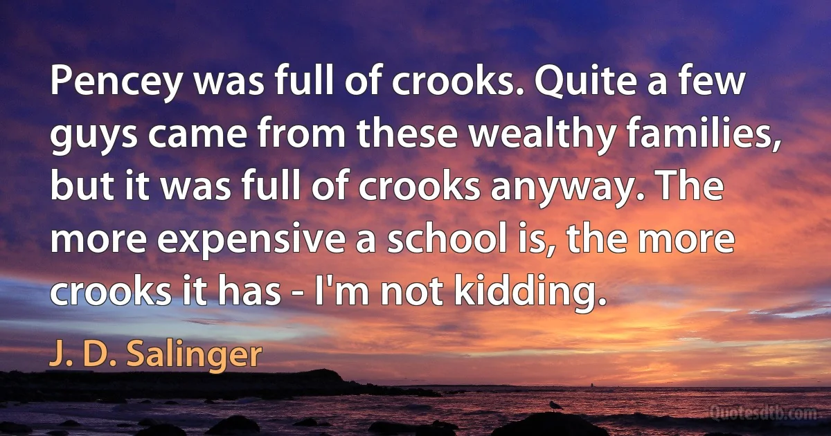 Pencey was full of crooks. Quite a few guys came from these wealthy families, but it was full of crooks anyway. The more expensive a school is, the more crooks it has - I'm not kidding. (J. D. Salinger)